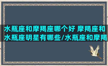 水瓶座和摩羯座哪个好 摩羯座和水瓶座明星有哪些/水瓶座和摩羯座哪个好 摩羯座和水瓶座明星有哪些-我的网站